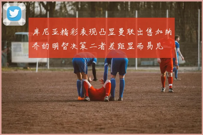 库尼亚精彩表现凸显曼联出售加纳乔的明智决策二者差距显而易见