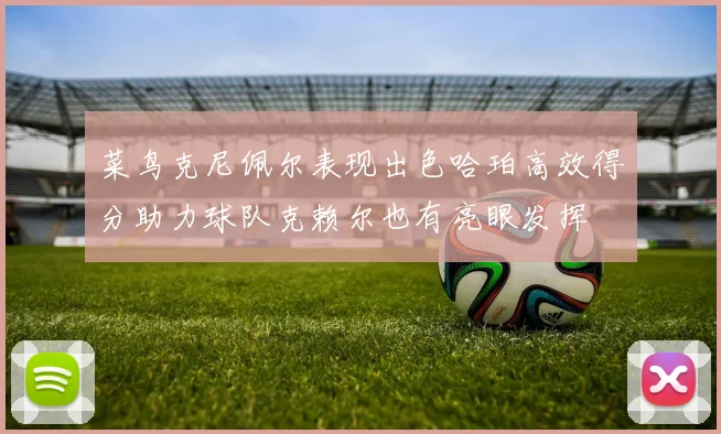 菜鸟克尼佩尔表现出色哈珀高效得分助力球队克赖尔也有亮眼发挥