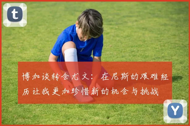 博加谈转会尤文：在尼斯的艰难经历让我更加珍惜新的机会与挑战