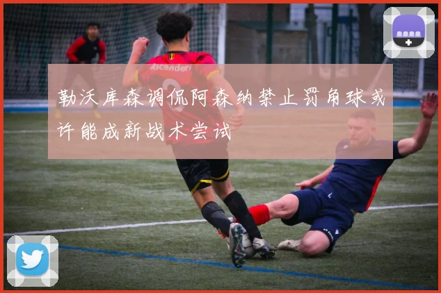 勒沃库森调侃阿森纳禁止罚角球或许能成新战术尝试