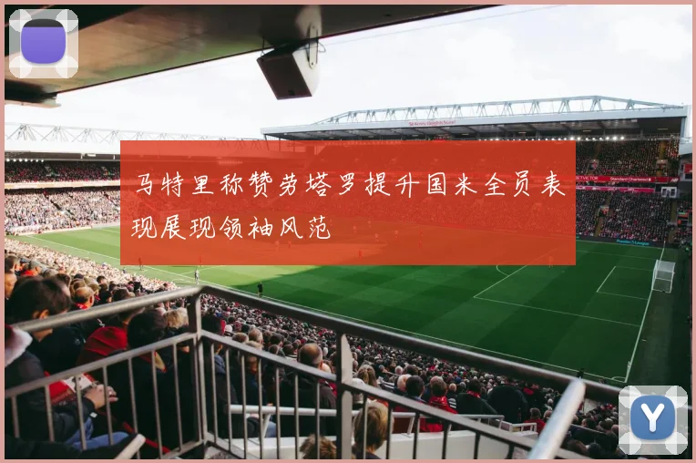 马特里称赞劳塔罗提升国米全员表现展现领袖风范