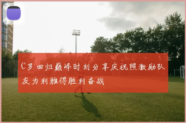 C罗回归巅峰时刻分享庆祝照激励队友为利雅得胜利奋战