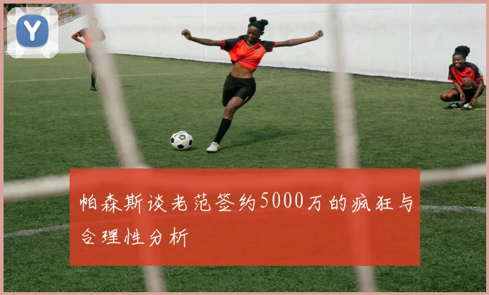 帕森斯谈老范签约5000万的疯狂与合理性分析