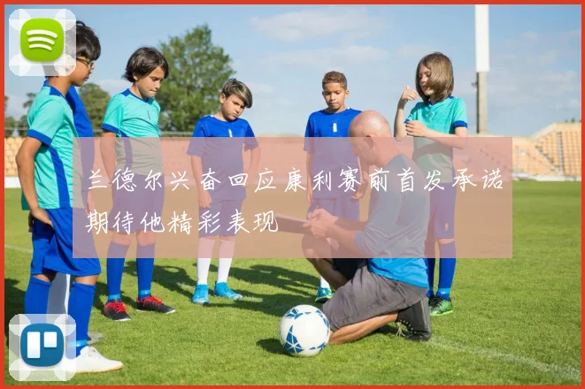 兰德尔兴奋回应康利赛前首发承诺期待他精彩表现